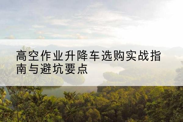 普格升降车怎么选-高空作业升降车选购实战指南与避坑要点