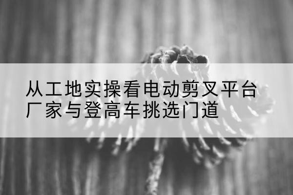 普格电动剪叉升降平台厂家-从工地实操看电动剪叉平台厂家与登高车挑选门道