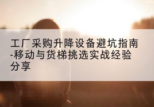 普格移动式升降机怎么选-工厂采购升降设备避坑指南-移动与货梯挑选实战经验分享