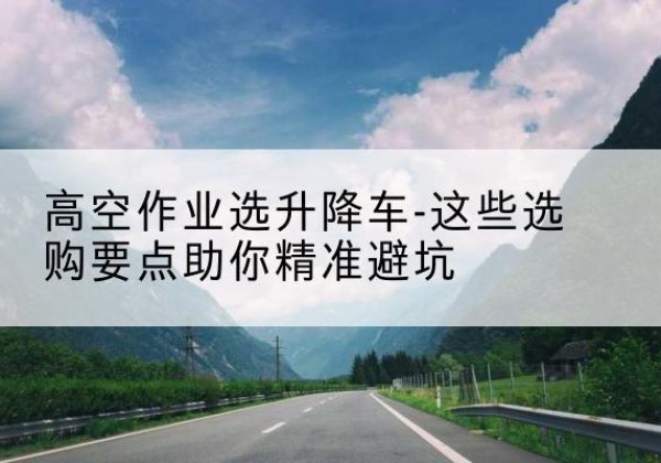 普格升降车厂家-高空作业选升降车-这些选购要点助你*避坑
