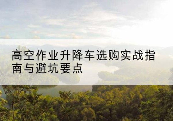 普格升降车怎么选-高空作业升降车选购实战指南与避坑要点