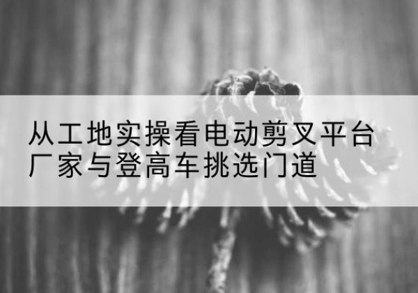 普格电动剪叉升降平台厂家-从工地实操看电动剪叉平台厂家与登高车挑选门道